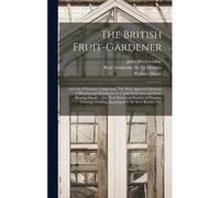 The British Fruit-Gardener: And Art Of Pruning: Comprising, The Most Approved Methods Of Planting And Raising Every Useful Fruit-Tree And Fruit-Be