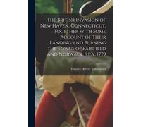 The British Invasion Of New Haven, Connecticut, Together With Some Account Of Their Landing And Burning The Towns Of Fairfield And Norwalk, July, 1779