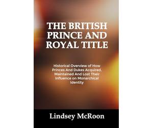 THE BRITISH PRINCE AND ROYAL TITLE: Historical Overview of How Princes And Dukes Acquired, Maintained And Lost Their Influence on Monarchical Identity