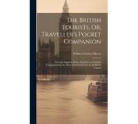 The British Tourists, Or, Traveller's Pocket Companion: Through England, Wales, Scotland, And Ireland. Comprehending The Most Celebrated Tours In The