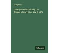 The Bryant Celebration by the Chicago Literary Club, Nov. 3, 1874