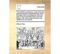 The builders companion and workmans general assistant demonstrating all the principal rules of architecture from the plan to the ornamental finish The thi William PainWilliam Pain (Auteur)