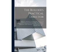 The Builder's Practical Director; Or, Buildings For All Classes, Containing Plans, Sections And Elevations For The Erection Of Cottages, Villas, Farm