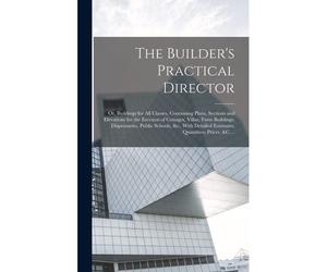 The Builder's Practical Director; Or, Buildings For All Classes, Containing Plans, Sections And Elevations For The Erection Of Cottages, Villas, Farm