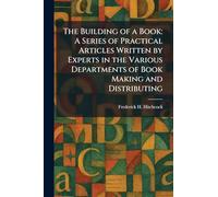 The Building of a Book: A Series of Practical Articles Written by Experts in the Various Departments of Book Making and Distributing