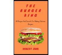 The Burger King: All Recipes And Secrets For Making Delicious Burgers