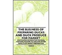 The Business Of Preparing Ducks And Duck Produce For Market - Containing Information On Eggs, Feathers, Manure, Killing And Other Aspects Of Market Pr