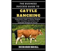 The Business Success Guide To Cattle Ranching: Comprehensive Insight To Raising, Managing, Profit, Techniques, Best Practices, And Sustainable Strategies For Success