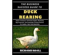 The Business Success Guide To Duck Rearing: Expert Techniques, Nutritional Insights, Maximizing Egg Production, And Sustainable Farming Practices For Healthy, High-Yield Waterfowls