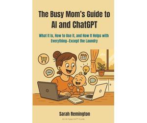The Busy Mom’s Guide to AI and ChatGPT: What It Is, How to Use It, and How It Helps with Everything-Except the Laundry