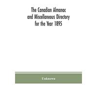 The Canadian Almanac And Miscellaneous Directory For The Year 1895; Being The Third After Leap Year. Containing Full And Authentic Commercial, Statistical, Astronomical. Departmental, Ecclesiastical, 