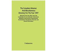 The Canadian Almanac And Miscellaneous Directory For The Year 1897; Being The First Year After Leap Year Containing Full And Authentic Commercial, Statistical, Astronomical, Departmental, Ecclesiastic
