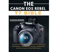 The Canon EOS Rebel T7 Bible: A Comprehensive, Practical Field Guide to Mastering Photography Fundamentals, Exposure, Composition, and Every Feature of Your DSLR Camera