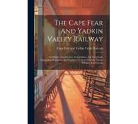 The Cape Fear And Yadkin Valley Railway: Its Origin, Construction, Connections, And Extensions, Embracing Descriptive And Statistical Notices Of Citie