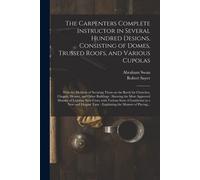 The Carpenters Complete Instructor In Several Hundred Designs, Consisting Of Domes, Trussed Roofs, And Various Cupolas: With The Methods Of Securing T