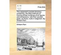 The Carpenter's Pocket Directory; Containing, The Best Methods Of Framing Timber Buildings Of All Figures And Dimensions, With Their Several Parts, As