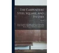 The Carpenters' Steel Square, And Its Uses: Being A Description Of The Square, And Its Uses In Obtaining The Lengths And Bevels Of All Kinds Of Rafter