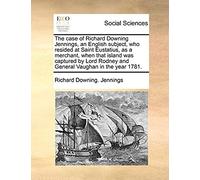 The Case Of Richard Downing Jennings, An English Subject, Who Resided At Saint Eustatius, As A Merchant, When That Island Was Captured By Lord Rodney And General Vaughan In The Year 1781
