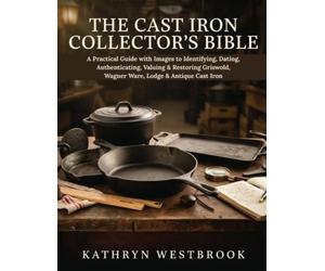 THE CAST IRON COLLECTOR'S BIBLE: A Practical Guide with Images to Identifying, Dating, Authenticating, Valuing & Restoring Griswold, Wagner Ware, Lodge & Antique Cast Iron