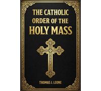 The Catholic Order of the Holy Mass: Discover the Hidden Meaning Behind Every Word, Gesture, and Prayer - Learn How to Fully Participate with Your Family in the True Beauty and Purpose of the Mass