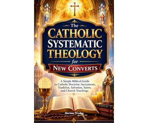 The Catholic Systematic Theology for New Converts: A Simple Biblical Guide to Catholic Doctrine, Sacraments, Tradition, Salvation, Saints, and Church Teachings