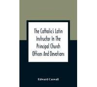 The Catholic's Latin Instructor In The Principal Church Offices And Devotions; For The Use Of Choirs, Convents, And Mission Schools And For Self-Teaching