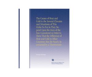 The Causes of Heat and Cold in the Several Climates and Situations of This Globe So Far As They Depend Upon the Rays of the Sun Considered in Order to ... May Be Nearly Ascertained by a Thermomete