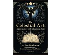 The Celestial Art: A Comprehensive Guide to Ceremonial Magic: Unlock the Secrets of Grimoires, Angels, and Ritual Practice