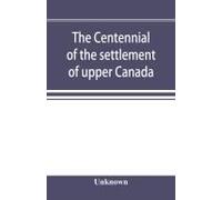 The Centennial Of The Settlement Of Upper Canada By The United Empire Loyalists, 1784-1884 The Celebrations At Adolphustown, Toronto And Niagara