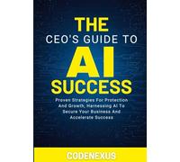 THE CEO’S GUIDE TO AI SUCCESS: Proven Strategies For Protection And Growth, Harnessing AI To Secure Your Business And Accelerate Success