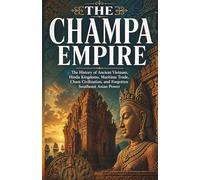 The Champa Empire: The History of Ancient Vietnam, Hindu Kingdoms, Maritime Trade, Cham Civilization, and Forgotten Southeast Asian Power