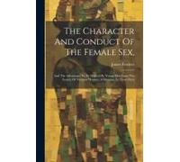 The Character And Conduct Of The Female Sex,: And The Advantages To Be Derived By Young Men From The Society Of Virtuous Women. A Dicourse, In Three P