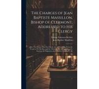 The Charges Of Jean Baptiste Massillon, Bishop Of Clermont, Addressed To His Clergy: Also, Two Essays: The One On The Art Of Preaching, From The Frenc