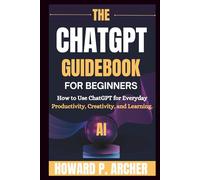 THE CHATGPT GUIDEBOOK FOR BEGINNERS: How To Use Chatgpt For Everyday Productivity, Creativity And Learning.