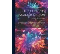 The Chemical Analysis Of Iron: A Complete Account Of All The Best Known Methods For The Analysis Of Iron, Steel, Pig-Iron, Alloy Metals, Iron-Ore, Li