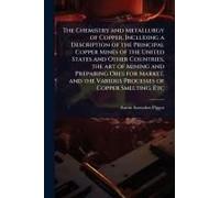 The Chemistry And Metallurgy Of Copper, Including A Description Of The Principal Copper Mines Of The United States And Other Countries, The Art Of Mining And Preparing Ores For Market, And The Various