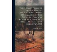The Chicago Common Council And The Fugitive Slave Law Of 1850. An Address Read Before The Chicago Historical Society At A Special Meeting Held January 29, 1903
