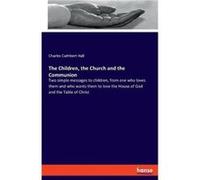 The Children the Church and the CommunionTwo simple messages to children from one who loves them and who wants them to love the House of God and the Table Charles Cuthbert HallCharles Cuthbert Hall (A