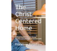 The Christ Centered Home: Biblical Foundations for Strong Families and lasting Generational Faith