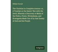 The Christian in Complete Armour: or, A Treatise on the Saints' War with the Devil, Wherein a Discovery is Made of the Policy, Power, Wickedness, and ... Use of by that Enemy of God and his People
