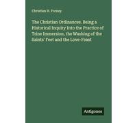The Christian Ordinances. Being a Historical Inquiry Into the Practice of Trine Immersion, the Washing of the Saints' Feet and the Love-Feast