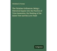 The Christian Ordinances. Being a Historical Inquiry Into the Practice of Trine Immersion, the Washing of the Saints' Feet and the Love-Feast