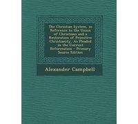 The Christian System, in Reference to the Union of Christians and a Restoration of Primitive Christianity, as Pleaded in the Current Reformation - Primary Source Edition
