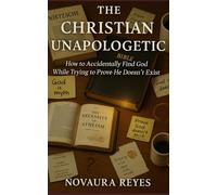 The Christian Unapologetic: How to Accidentally Find God While Trying to Prove He Doesn’t Exist