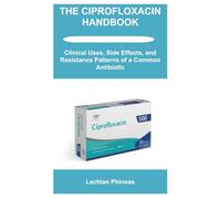 THE CIPROFLOXACIN HANDBOOK: Clinical Uses, Side Effects, and Resistance Patterns of a Common Antibiotic