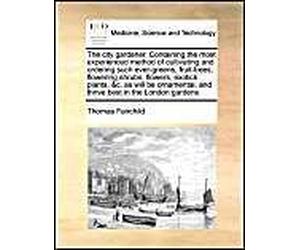 The City Gardener. Containing The Most Experienced Method Of Cultivating And Ordering Such Ever-Greens, Fruit-Trees, Flowering Shrubs, Flowers, Exotick Plants, &c. As Will Be Ornamental, And Thrive Be