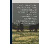 The City Of Alpena, Brief Early History, The Present And Future, Its Harbor, Industrial Importance And Advantages, Education, Religion, Etc., City Government