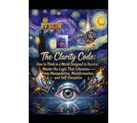 The Clarity Code. How to Think in a World Designed to Deceive: Master the Logic That Liberates-From Manipulation, Misinformation, and Self-Deception
