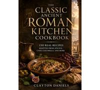 The Classic Ancient Roman Kitchen Cookbook: 150 Real Recipes Adapted from Apicius, Cato, Roman Farm Texts, and the Ancient Mediterranean Table