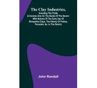 The Clay Industries, Including The Fictile & Ceramic Arts On The Banks Of The Severn With Notices Of The Early Use Of Shropshire Clays, The History Of Pottery, Porcelain, &c. In The District